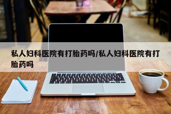 哪里可以私下卖到打胎药私人妇科医院有打胎药吗/私人妇科医院有打胎药吗