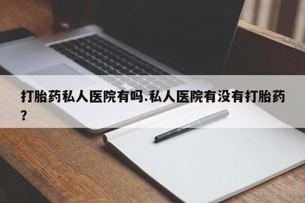 哪里可以私下卖到打胎药打胎药私人医院有吗.私人医院有没有打胎药？