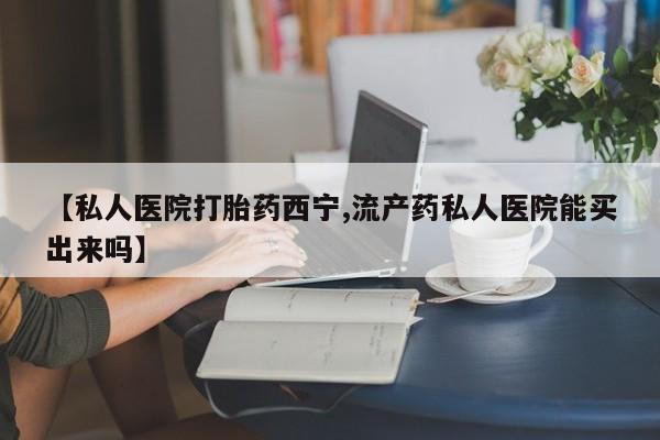 哪里可以私下卖到打胎药【私人医院打胎药西宁,流产药私人医院能买出来吗】
