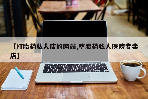 哪里可以私下卖到打胎药【打胎药私人店的网站,堕胎药私人医院专卖店】