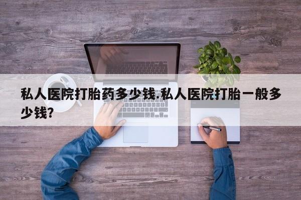 哪里可以私下卖到打胎药私人医院打胎药多少钱.私人医院打胎一般多少钱？