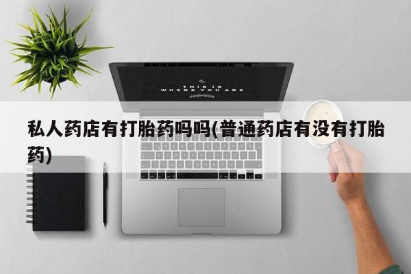 哪里可以私下卖到打胎药私人药店有打胎药吗吗(普通药店有没有打胎药)