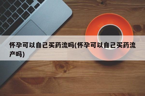 哪里可以私下卖到打胎药怀孕可以自己买药流吗(怀孕可以自己买药流产吗)