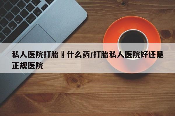 哪里可以私下卖到打胎药私人医院打胎給什么药/打胎私人医院好还是正规医院